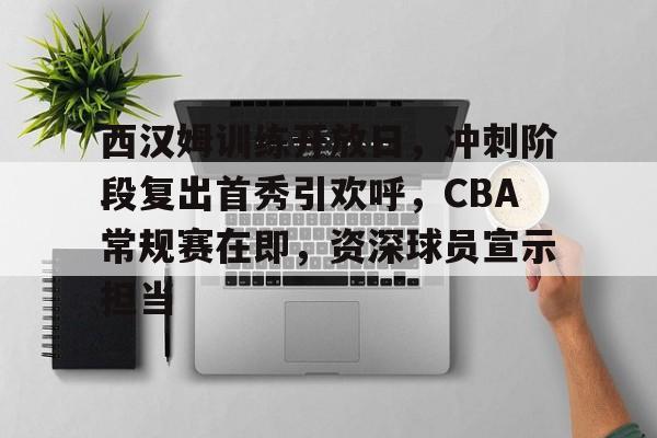 电竞竞猜-西汉姆训练开放日，冲刺阶段复出首秀引欢呼，CBA常规赛在即，资深球员宣示担当的简单介绍