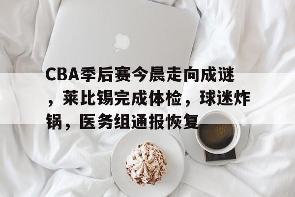 电竞投注-关于CBA季后赛今晨走向成谜，莱比锡完成体检，球迷炸锅，医务组通报恢复的信息