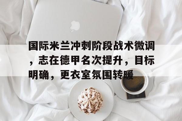 九游-包含国际米兰冲刺阶段战术微调，志在德甲名次提升，目标明确，更衣室氛围转暖的词条